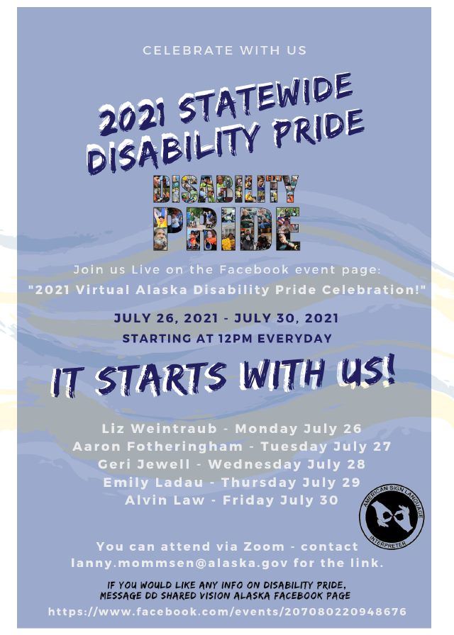 2021 Alaska Statewide Disability Pride Celebration. Join live on Facebook. July 26 through Julth 30th at Noon each day. Go to https://www.facebook.com/events/207080220948676